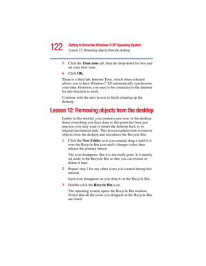 Page 122122
Getting to Know the Windows ® XP Operating System
Lesson 12: Removing objects from the desktop
5.375 x 8.375 ver 2.3
5Click the Time zone tab, then the drop-down list box and 
set your time zone.
6Click OK.
There is a third tab, Internet Time, which when selected 
allows you to have Windows
® XP automatically synchronize 
your time. However, you need to be connected to the Internet 
for this function to work.
Continue with the next lesson to finish cleaning up the 
desktop.
Lesson 12: Removing...