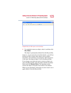 Page 123123
Getting to Know the Windows ® XP Operating System
Lesson 12: Removing objects from the desktop
5.375 x 8.375 ver 2.3
Sample Recycle Bin open on the desktop
4To completely remove an object, select it, and then click 
File, Delete.
The object is permanently deleted from the Recycle Bin.
Later on—in your real work, not in this tutorial—you will use 
the Recycle Bin to delete other objects such as folders, 
documents, and sometimes even programs. Still, the process 
is the same. Just drag an object’s...