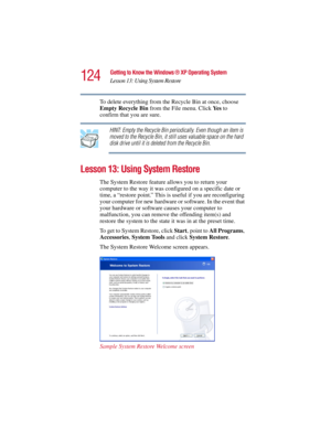Page 124124
Getting to Know the Windows ® XP Operating System
Lesson 13: Using System Restore
5.375 x 8.375 ver 2.3
To delete everything from the Recycle Bin at once, choose 
Empty Recycle Bin from the File menu. Click Ye s to 
confirm that you are sure.
HINT: Empty the Recycle Bin periodically. Even though an item is 
moved to the Recycle Bin, it still uses valuable space on the hard 
disk drive until it is deleted from the Recycle Bin.
Lesson 13: Using System Restore
The System Restore feature allows you to...