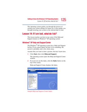 Page 125125
Getting to Know the Windows ® XP Operating System
Lesson 14: If I am lost, what do I do?
5.375 x 8.375 ver 2.3
The operating system guides you through the process of 
storing your system settings for future use. It also guides you 
through restoring your system to the selected date or time.
Lesson 14: If I am lost, what do I do?
This lesson teaches you how to use some of the Help and 
Support features in Windows® XP operating system.
Windows® XP Help and Support Center 
The Windows® XP operating...