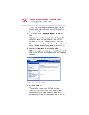 Page 126126
Getting to Know the Windows ® XP Operating System
Lesson 14: If I am lost, what do I do?
5.375 x 8.375 ver 2.3
The left side of the screen contains the index. The text 
box above the index, where the cursor is flashing, lets 
you type in a topic you want to find in the index.
3Ty p e  
pictures in the Type in the keyword to find: text 
box.
Notice as you type that the index moves to locate what 
you typed. When you type the letter 
p, the topic list 
moves to the first entry that begins with P, and...