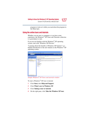 Page 127127
Getting to Know the Windows ® XP Operating System
Lesson 14: If I am lost, what do I do?
5.375 x 8.375 ver 2.3
program to look at it while you read about the program in 
the Help topic.
Using the online tours and tutorials
Whether you are new to computers or you have some 
experience, the Windows® XP Tours and Tutorials collection 
is a good place to start. 
If you are not familiar with the Windows
® XP operating 
system, start with “Windows XP Preview.” 
“Learning about the benefits of Windows XP...