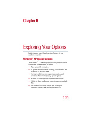 Page 129129
5.375 x 8.375 ver 2.3
Chapter 6
Exploring Your Options
In this chapter, you will explore other features of your 
notebook computer.
Windows® XP special features
The Windows® XP operating system offers you several new 
features and enhancements, including:
❖New system file protection
❖A system restore function, allowing you to rollback the 
system to its previous mode
❖An improved help center, support automation, and 
automatic Windows® operating system update
❖Wizards to simplify setting up your home...