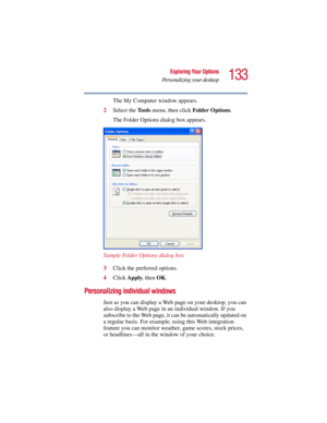 Page 133133
Exploring Your Options
Personalizing your desktop
5.375 x 8.375 ver 2.3
The My Computer window appears.
2Select the To o l s menu, then click Folder Options.
The Folder Options dialog box appears.
Sample Folder Options dialog box
3Click the preferred options.
4Click Apply, then OK.
Personalizing individual windows
Just as you can display a Web page on your desktop, you can 
also display a Web page in an individual window. If you 
subscribe to the Web page, it can be automatically updated on 
a...