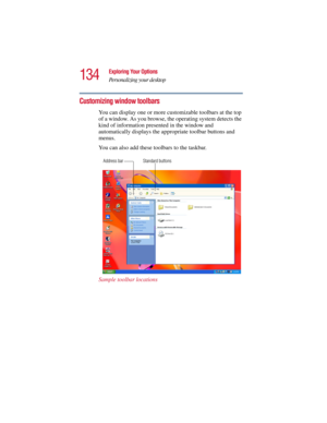 Page 134134
Exploring Your Options
Personalizing your desktop
5.375 x 8.375 ver 2.3
Customizing window toolbars
You can display one or more customizable toolbars at the top 
of a window. As you browse, the operating system detects the 
kind of information presented in the window and 
automatically displays the appropriate toolbar buttons and 
menus.
You can also add these toolbars to the taskbar.
Sample toolbar locations
Address bar Standard buttons 