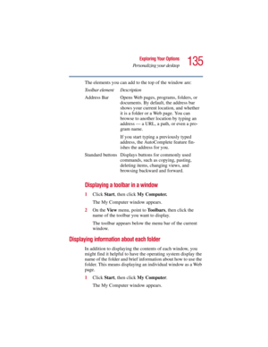 Page 135135
Exploring Your Options
Personalizing your desktop
5.375 x 8.375 ver 2.3
The elements you can add to the top of the window are:
Displaying a toolbar in a window
1Click Start, then click My Computer.
The My Computer window appears.
2On the View menu, point to To o l b a r s, then click the 
name of the toolbar you want to display.
The toolbar appears below the menu bar of the current 
window.
Displaying information about each folder
In addition to displaying the contents of each window, you 
might find...