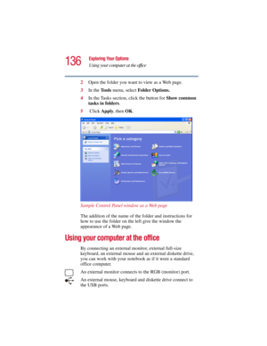 Page 136136
Exploring Your Options
Using your computer at the office
5.375 x 8.375 ver 2.3
2Open the folder you want to view as a Web page.
3In the To o l s  menu, select Folder Options.
4In the Tasks section, click the button for Show common 
tasks in folders.
5 Click Apply, then OK.
Sample Control Panel window as a Web page
The addition of the name of the folder and instructions for 
how to use the folder on the left give the window the 
appearance of a Web page.
Using your computer at the office
By connecting...