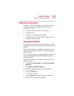 Page 137137
Exploring Your Options
Using your computer at the office
5.375 x 8.375 ver 2.3
Setting up for communications
In order to connect to the Internet, use an online service, or 
communicate across the telephone lines with another 
computer, you need:
❖A modem (one comes with your computer) 
❖A telephone line 
❖A browser or communications program 
❖An Internet Service Provider (ISP) or online service if 
you plan to use the Internet 
Determining the COM port 
Your modem is connected to one of the...
