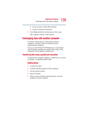 Page 139139
Exploring Your Options
Exchanging data with another computer
5.375 x 8.375 ver 2.3
❖Set up a home or small office network
❖Set up an advanced connection
5Click Next and follow the directions on the screen.
The computer connects to the network.
Exchanging data with another computer
To transfer a large amount of information between 
computers, you need a physical connection and a 
synchronization program. 
You can use the Windows
® XP Briefcase or a specialized 
synchronization program that transfers...