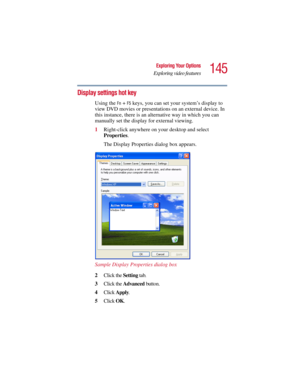 Page 145145
Exploring Your Options
Exploring video features
5.375 x 8.375 ver 2.3
Display settings hot key 
Using the Fn + F5 keys, you can set your system’s display to 
view DVD movies or presentations on an external device. In 
this instance, there is an alternative way in which you can 
manually set the display for external viewing. 
1Right-click anywhere on your desktop and select 
Properties.
The Display Properties dialog box appears.
Sample Display Properties dialog box
2Click the Setting tab.
3Click the...