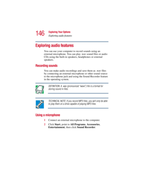 Page 146146
Exploring Your Options
Exploring audio features
5.375 x 8.375 ver 2.3
Exploring audio features
You can use your computer to record sounds using an 
external microphone. You can play .wav sound files or audio 
CDs using the built-in speakers, headphones or external 
speakers.
Recording sounds
You can make audio recordings and save them as .wav files 
by connecting an external microphone or other sound source 
to the microphone jack and using the Sound Recorder feature 
in the operating system....