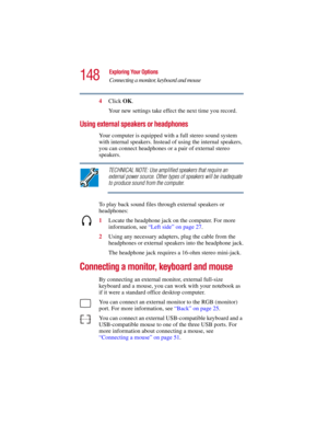 Page 148148
Exploring Your Options
Connecting a monitor, keyboard and mouse
5.375 x 8.375 ver 2.3
4Click OK.
Your new settings take effect the next time you record.
Using external speakers or headphones
Your computer is equipped with a full stereo sound system 
with internal speakers. Instead of using the internal speakers, 
you can connect headphones or a pair of external stereo 
speakers.
TECHNICAL NOTE: Use amplified speakers that require an 
external power source. Other types of speakers will be inadequate...
