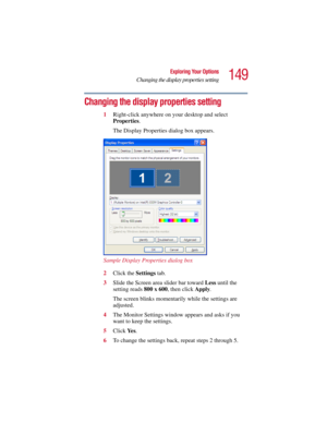 Page 149149
Exploring Your Options
Changing the display properties setting
5.375 x 8.375 ver 2.3
Changing the display properties setting
1Right-click anywhere on your desktop and select 
Properties. 
The Display Properties dialog box appears.
 
Sample Display Properties dialog box
2Click the Settings tab.
3Slide the Screen area slider bar toward Less until the 
setting reads 800 x 600, then click Apply. 
The screen blinks momentarily while the settings are 
adjusted.
4The Monitor Settings window appears and asks...