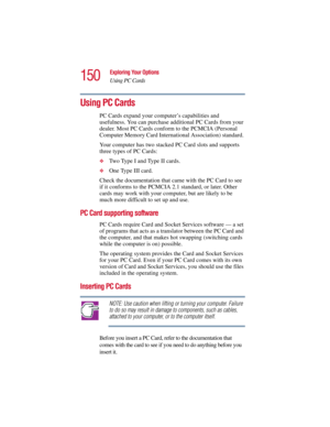 Page 150150
Exploring Your Options
Using PC Cards
5.375 x 8.375 ver 2.3
Using PC Cards
PC Cards expand your computer’s capabilities and 
usefulness. You can purchase additional PC Cards from your 
dealer. Most PC Cards conform to the PCMCIA (Personal 
Computer Memory Card International Association) standard. 
Your computer has two stacked PC Card slots and supports 
three types of PC Cards: 
❖Two Type I and Type II cards.
❖One Type III card.
Check the documentation that came with the PC Card to see 
if it...