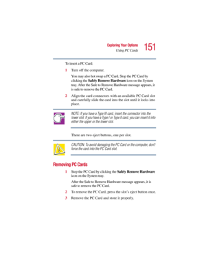 Page 151151
Exploring Your Options
Using PC Cards
5.375 x 8.375 ver 2.3
To insert a PC Card:
1Turn off the computer.
You may also hot swap a PC Card. Stop the PC Card by 
clicking the Safely Remove Hardware icon on the System 
tray. After the Safe to Remove Hardware message appears, it 
is safe to remove the PC Card.
2Align the card connectors with an available PC Card slot 
and carefully slide the card into the slot until it locks into 
place.
NOTE: If you have a Type III card, insert the connector into the...