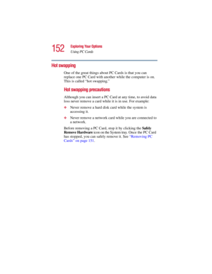 Page 152152
Exploring Your Options
Using PC Cards
5.375 x 8.375 ver 2.3
Hot swapping
One of the great things about PC Cards is that you can 
replace one PC Card with another while the computer is on. 
This is called “hot swapping.” 
Hot swapping precautions
Although you can insert a PC Card at any time, to avoid data 
loss never remove a card while it is in use. For example:
❖Never remove a hard disk card while the system is 
accessing it.
❖Never remove a network card while you are connected to 
a network....