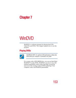 Page 153153
5.375 x 8.375 ver 2.3
Chapter 7
WinDVD
WinDVD is a software program for playing back CDs, 
VideoCDs and DVDs. This chapter explains how to use this 
program.
Playing DVDs
TECHNICAL NOTE: For optimum DVD performance, always play 
DVDs while your computer is connected to AC power.
For systems with a DVD-ROM drive, you can use InterVideo 
WinDVD™ to play DVDs. WinDVD is an easy-to-use, full-
featured multimedia control center that helps you get the 
most out of the exciting world of DVD technology. Your...