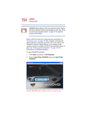 Page 154154
WinDVD
Playing DVDs
5.375 x 8.375 ver 2.3
WARNING: Before playing a DVD, turn down the volume. Playing 
the disc at maximum volume could damage your ears. See “Using 
the control panel playback buttons” on page 157 to locate the 
volume control buttons.
Insert a DVD into the drive, following the instructions in 
“Inserting a disc” on page 70. The computer automatically 
detects the disc in the drive and asks you if you want to run 
WinDVD, Windows Media Player, or do nothing. If the 
autoplay feature...