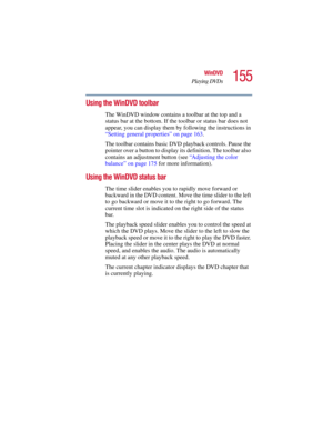 Page 155155
WinDVD
Playing DVDs
5.375 x 8.375 ver 2.3
Using the WinDVD toolbar
The WinDVD window contains a toolbar at the top and a 
status bar at the bottom. If the toolbar or status bar does not 
appear, you can display them by following the instructions in 
“Setting general properties” on page 163. 
The toolbar contains basic DVD playback controls. Pause the 
pointer over a button to display its definition. The toolbar also 
contains an adjustment button (see “Adjusting the color 
balance” on page 175 for...