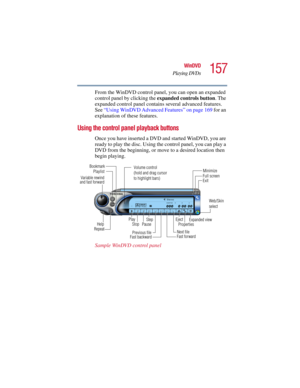 Page 157157
WinDVD
Playing DVDs
5.375 x 8.375 ver 2.3
From the WinDVD control panel, you can open an expanded 
control panel by clicking the expanded controls button. The 
expanded control panel contains several advanced features. 
See “Using WinDVD Advanced Features” on page 169 for an 
explanation of these features.
Using the control panel playback buttons
Once you have inserted a DVD and started WinDVD, you are 
ready to play the disc. Using the control panel, you can play a 
DVD from the beginning, or move...