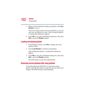 Page 162162
WinDVD
Using playlists
5.375 x 8.375 ver 2.3
5When you have finished creating your playlist, click Save 
Playlist to save it.
You do not assign a name to the saved playlist, as you can 
only save one playlist at a time. After saving the playlist, 
a confirmation dialog box appears.
6Click OK to close the confirmation dialog box, then click 
OK to close the Playlist window.
Loading and playing playlists
1In the Playlist window, click File to display the saved 
playlist of files.
2Click Load Playlist...