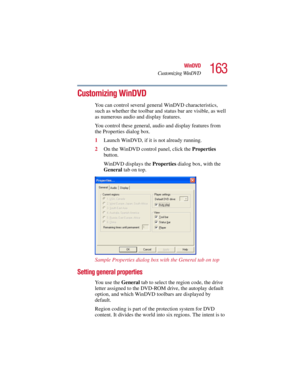 Page 163163
WinDVD
Customizing WinDVD
5.375 x 8.375 ver 2.3
Customizing WinDVD
You can control several general WinDVD characteristics, 
such as whether the toolbar and status bar are visible, as well 
as numerous audio and display features. 
You control these general, audio and display features from 
the Properties dialog box. 
1Launch WinDVD, if it is not already running.
2On the WinDVD control panel, click the Properties 
button.
WinDVD displays the Properties dialog box, with the 
General tab on top.
Sample...