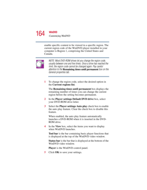 Page 164164
WinDVD
Customizing WinDVD
5.375 x 8.375 ver 2.3
enable specific content to be viewed in a specific region. The 
current region code of the WinDVD player installed in your 
computer is Region 1, comprising the United States and 
Canada. 
NOTE: Most DVD-ROM drives let you change the region code, 
usually between one and five times. Once a drive has reached the 
limit, the region code cannot be changed again. Pay careful 
attention to the Remaining times until permanent box on the 
General properties...