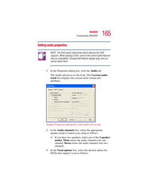 Page 165165
WinDVD
Customizing WinDVD
5.375 x 8.375 ver 2.3
Setting audio properties
NOTE: The DVD author determines which features the DVD 
supports. When playing a DVD, some of the control panel features 
may be unavailable. Unsupported features appear gray, and you 
cannot select them.
1In the Properties dialog box, click the Audio tab.
The Audio tab moves to the front. The Current audio 
track box displays the current audio format and 
attributes.
Sample Properties dialog box with Audio tab on top.
2In the...