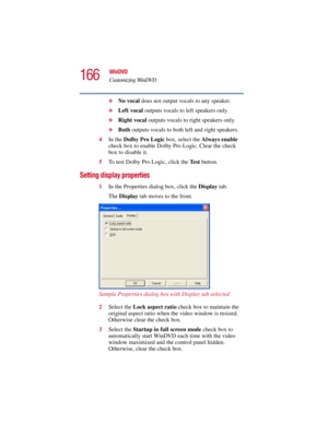 Page 166166
WinDVD
Customizing WinDVD
5.375 x 8.375 ver 2.3
❖No vocal does not output vocals to any speaker.
❖Left vocal outputs vocals to left speakers only.
❖Right vocal outputs vocals to right speakers only.
❖Both outputs vocals to both left and right speakers.
4In the Dolby Pro Logic box, select the Always enable 
check box to enable Dolby Pro Logic. Clear the check 
box to disable it.
5To test Dolby Pro Logic, click the Te s t button.
Setting display properties
1In the Properties dialog box, click the...