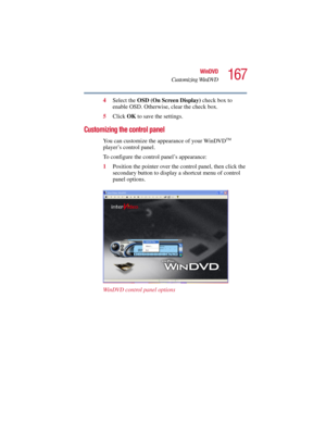 Page 167167
WinDVD
Customizing WinDVD
5.375 x 8.375 ver 2.3
4Select the OSD (On Screen Display) check box to 
enable OSD. Otherwise, clear the check box. 
5Click OK to save the settings.
Customizing the control panel
You can customize the appearance of your WinDVDTM 
player’s control panel.
To configure the control panel’s appearance:
1Position the pointer over the control panel, then click the 
secondary button to display a shortcut menu of control 
panel options.
WinDVD control panel options 