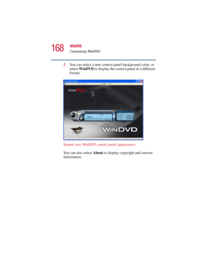 Page 168168
WinDVD
Customizing WinDVD
5.375 x 8.375 ver 2.3
2You can select a new control panel background color, or 
select WinDVD to display the control panel in a different 
format.
Sample new WinDVD control panel appearance
You can also select About to display copyright and version 
information. 