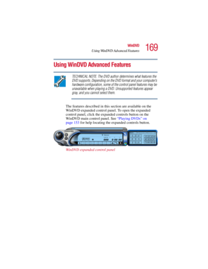 Page 169169
WinDVD
Using WinDVD Advanced Features
5.375 x 8.375 ver 2.3
Using WinDVD Advanced Features
TECHNICAL NOTE: The DVD author determines what features the 
DVD supports. Depending on the DVD format and your computer’s 
hardware configuration, some of the control panel features may be 
unavailable when playing a DVD. Unsupported features appear 
gray, and you cannot select them.
The features described in this section are available on the 
WinDVD expanded control panel. To open the expanded 
control panel,...