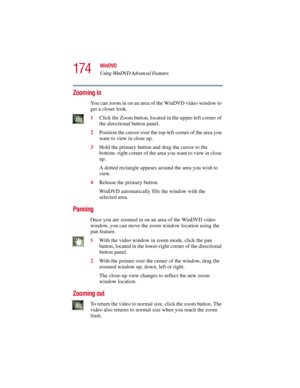 Page 174174
WinDVD
Using WinDVD Advanced Features
5.375 x 8.375 ver 2.3
Zooming in
You can zoom in on an area of the WinDVD video window to 
get a closer look.
1Click the Zoom button, located in the upper-left corner of 
the directional button panel.
2Position the cursor over the top-left corner of the area you 
want to view in close up.
3Hold the primary button and drag the cursor to the 
bottom- right corner of the area you want to view in close 
up.
A dotted rectangle appears around the area you wish to...