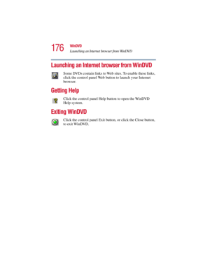 Page 176176
WinDVD
Launching an Internet browser from WinDVD
5.375 x 8.375 ver 2.3
Launching an Internet browser from WinDVD
Some DVDs contain links to Web sites. To enable these links, 
click the control panel Web button to launch your Internet 
browser.
Getting Help
Click the control panel Help button to open the WinDVD 
Help system.
Exiting WinDVD
Click the control panel Exit button, or click the Close button, 
to exit WinDVD. 
