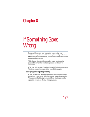 Page 177177
5.375 x 8.375 ver 2.3
Chapter 8
If Something Goes 
Wrong
Some problems you may encounter when using your 
notebook computer are relatively easy to identify and solve. 
Others may require help from your dealer or the manufacturer 
of a software program. 
This chapter aims to help you solve many problems by 
yourself. It covers the problems you are most likely to 
encounter.
If all else fails, contact Toshiba. You will find information on 
Toshiba’s support services at the end of this chapter.
Your...