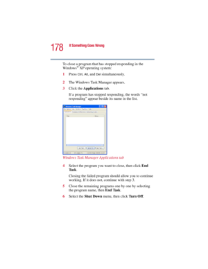 Page 178178
If Something Goes Wrong
5.375 x 8.375 ver 2.3
To close a program that has stopped responding in the 
Windows® XP operating system:
1Press 
Ctrl, Alt, and Del simultaneously.
2The Windows Task Manager appears.
3Click the Applications tab.
If a program has stopped responding, the words “not 
responding” appear beside its name in the list.
Windows Task Manager Applications tab
4Select the program you want to close, then click End 
Ta s k.
Closing the failed program should allow you to continue 
working....