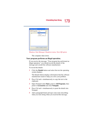 Page 179179
If Something Goes Wrong
5.375 x 8.375 ver 2.3
Windows Task Manager Shutdown menu, Turn Off option
The computer shuts down.
Your program performs an illegal operation. 
If you receive the message, “Your program has performed an 
illegal operation,” you should record the details of the 
message and consult the software manufacturer. 
To record the details:
1Click the Details button and select the text the operating 
system displays.
The Details button displays information that the software...