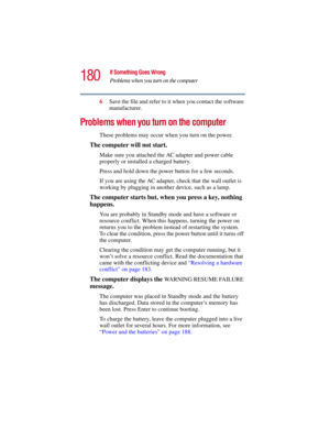 Page 180180
If Something Goes Wrong
Problems when you turn on the computer
5.375 x 8.375 ver 2.3
6Save the file and refer to it when you contact the software 
manufacturer.
Problems when you turn on the computer 
These problems may occur when you turn on the power.
The computer will not start.
Make sure you attached the AC adapter and power cable 
properly or installed a charged battery.
Press and hold down the power button for a few seconds.
If you are using the AC adapter, check that the wall outlet is...