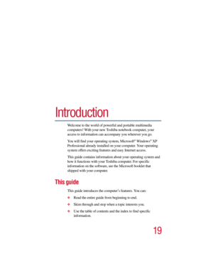 Page 1919
5.375 x 8.375 ver 2.3
Introduction
Welcome to the world of powerful and portable multimedia 
computers! With your new Toshiba notebook computer, your 
access to information can accompany you wherever you go. 
You will find your operating system, Microsoft
® Windows® XP 
Professional already installed on your computer. Your operating 
system offers exciting features and easy Internet access.
This guide contains information about your operating system and 
how it functions with your Toshiba computer....