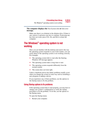 Page 181181
If Something Goes Wrong
The Windows
® operating system is not working
5.375 x 8.375 ver 2.3
The computer displays the Non-System disk or disk error 
message. 
Make sure there is no diskette in the diskette drive. If there is 
one, remove it and press any key to continue. If pressing any 
key does not work, press Ctrl, Alt, and Del to restart the 
computer. 
The Windows® operating system is not 
working
Once you are familiar with the desktop and used to the way 
the operating system responds to your...
