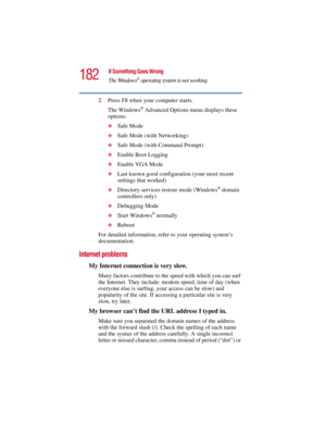 Page 182182
If Something Goes Wrong
The Windows
® operating system is not working
5.375 x 8.375 ver 2.3
2Press F8 when your computer starts.
The Windows
® Advanced Options menu displays these 
options:
❖Safe Mode
❖Safe Mode (with Networking)
❖Safe Mode (with Command Prompt)
❖Enable Boot Logging
❖Enable VGA Mode
❖Last known good configuration (your most recent 
settings that worked)
❖Directory services restore mode (Windows® domain 
controllers only)
❖Debugging Mode
❖Start Windows® normally
❖Reboot
For detailed...