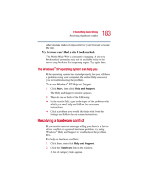 Page 183183
If Something Goes Wrong
Resolving a hardware conflict
5.375 x 8.375 ver 2.3
other mistake makes it impossible for your browser to locate 
the site.
My browser can’t find a site I bookmarked.
The World Wide Web is constantly changing. A site you 
bookmarked yesterday may not be available today or its 
server may be down for temporary repair. Try again later.
The Windows® XP operating system can help you
If the operating system has started properly, but you still have 
a problem using your computer,...