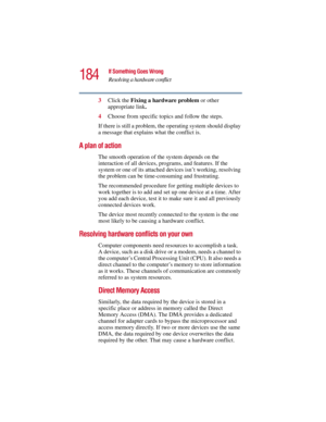 Page 184184
If Something Goes Wrong
Resolving a hardware conflict
5.375 x 8.375 ver 2.3
3Click the Fixing a hardware problem or other 
appropriate link.
4Choose from specific topics and follow the steps.
If there is still a problem, the operating system should display 
a message that explains what the conflict is.
A plan of action
The smooth operation of the system depends on the 
interaction of all devices, programs, and features. If the 
system or one of its attached devices isn’t working, resolving 
the...