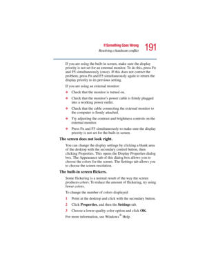 Page 191191
If Something Goes Wrong
Resolving a hardware conflict
5.375 x 8.375 ver 2.3
If you are using the built-in screen, make sure the display 
priority is not set for an external monitor. To do this, press Fn 
and F5 simultaneously (once). If this does not correct the 
problem, press Fn and F5 simultaneously again to return the 
display priority to its previous setting.
If you are using an external monitor:
❖Check that the monitor is turned on.
❖Check that the monitor’s power cable is firmly plugged 
into...
