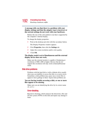 Page 192192
If Something Goes Wrong
Resolving a hardware conflict
5.375 x 8.375 ver 2.3
A message tells you that there is a problem with your 
display settings and that the adapter type is incorrect or 
the current settings do not work with your hardware.
Reduce the size of the color palette to one that is supported by 
the computer’s internal display.
To change the display properties:
1Point at the desktop and click with the secondary button.
The Display Properties window appears.
2Click Properties, then click...