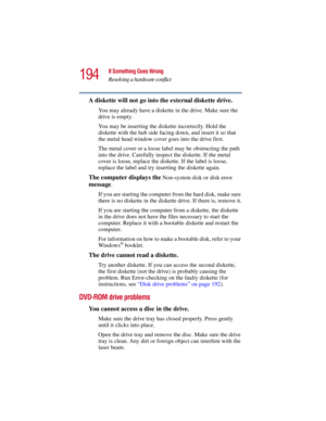 Page 194194
If Something Goes Wrong
Resolving a hardware conflict
5.375 x 8.375 ver 2.3
A diskette will not go into the external diskette drive.
You may already have a diskette in the drive. Make sure the 
drive is empty.
You may be inserting the diskette incorrectly. Hold the 
diskette with the hub side facing down, and insert it so that 
the metal head window cover goes into the drive first.
The metal cover or a loose label may be obstructing the path 
into the drive. Carefully inspect the diskette. If the...