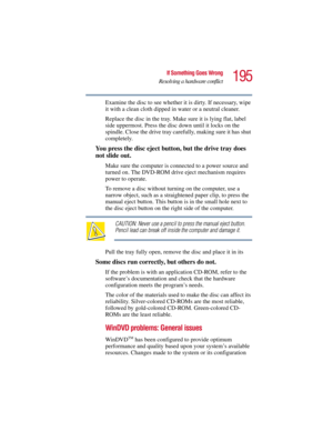Page 195195
If Something Goes Wrong
Resolving a hardware conflict
5.375 x 8.375 ver 2.3
Examine the disc to see whether it is dirty. If necessary, wipe 
it with a clean cloth dipped in water or a neutral cleaner.
Replace the disc in the tray. Make sure it is lying flat, label 
side uppermost. Press the disc down until it locks on the 
spindle. Close the drive tray carefully, making sure it has shut 
completely.
You press the disc eject button, but the drive tray does 
not slide out.
Make sure the computer is...