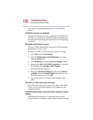Page 196196
If Something Goes Wrong
Resolving a hardware conflict
5.375 x 8.375 ver 2.3
may impact the playback performance of the WinDVD 
player.
WinDVD controls are disabled.
Controls may be grayed out by commands on the DVD. For 
example, it is common for DVD movie titles to disable fast-
forward and rewind during the legal notices at the beginning 
of a movie.
Playback performance is poor.
The use of DMA dramatically increases the DVD playback 
performance of your system.
To make sure DMA is turned on and to...