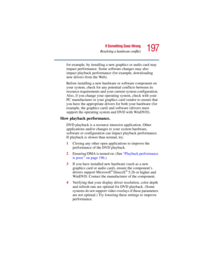 Page 197197
If Something Goes Wrong
Resolving a hardware conflict
5.375 x 8.375 ver 2.3
for example, by installing a new graphics or audio card may 
impact performance. Some software changes may also 
impact playback performance (for example, downloading 
new drivers from the Web). 
Before installing a new hardware or software component on 
your system, check for any potential conflicts between its 
resource requirements and your current system configuration. 
Also, if you change your operating system, check...