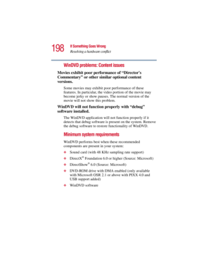 Page 198198
If Something Goes Wrong
Resolving a hardware conflict
5.375 x 8.375 ver 2.3
WinDVD problems: Content issues
Movies exhibit poor performance of “Directors 
Commentary” or other similar optional content 
versions.
Some movies may exhibit poor performance of these 
features. In particular, the video portion of the movie may 
become jerky or show pauses. The normal version of the 
movie will not show this problem.
WinDVD will not function properly with “debug” 
software installed.
The WinDVD application...